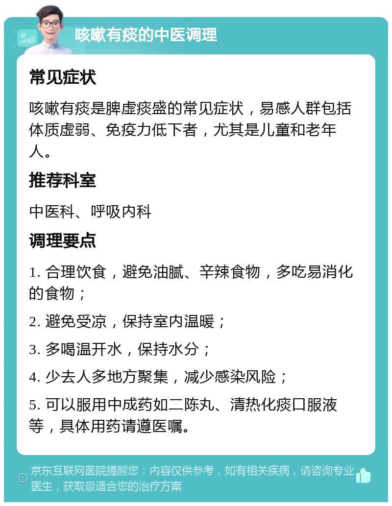 咳嗽有痰的中医调理 常见症状 咳嗽有痰是脾虚痰盛的常见症状，易感人群包括体质虚弱、免疫力低下者，尤其是儿童和老年人。 推荐科室 中医科、呼吸内科 调理要点 1. 合理饮食，避免油腻、辛辣食物，多吃易消化的食物； 2. 避免受凉，保持室内温暖； 3. 多喝温开水，保持水分； 4. 少去人多地方聚集，减少感染风险； 5. 可以服用中成药如二陈丸、清热化痰口服液等，具体用药请遵医嘱。