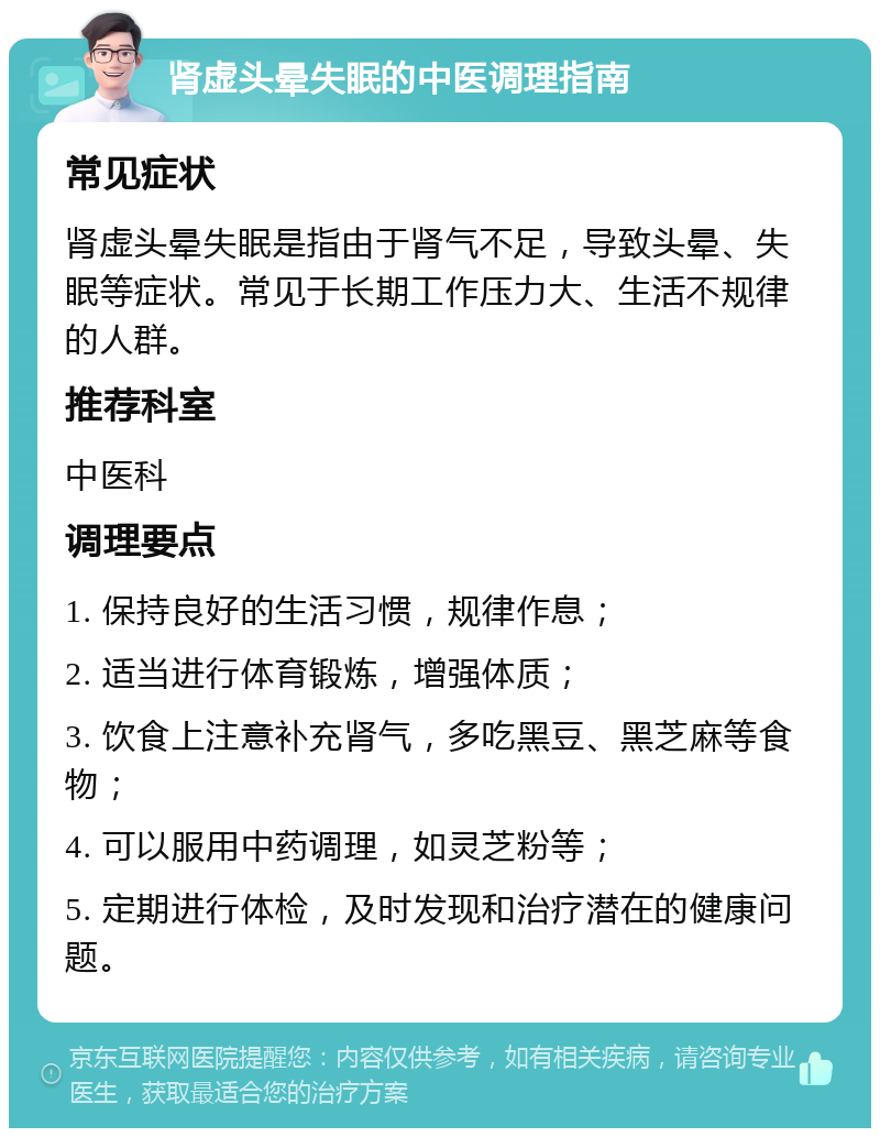 肾虚头晕失眠的中医调理指南 常见症状 肾虚头晕失眠是指由于肾气不足，导致头晕、失眠等症状。常见于长期工作压力大、生活不规律的人群。 推荐科室 中医科 调理要点 1. 保持良好的生活习惯，规律作息； 2. 适当进行体育锻炼，增强体质； 3. 饮食上注意补充肾气，多吃黑豆、黑芝麻等食物； 4. 可以服用中药调理，如灵芝粉等； 5. 定期进行体检，及时发现和治疗潜在的健康问题。