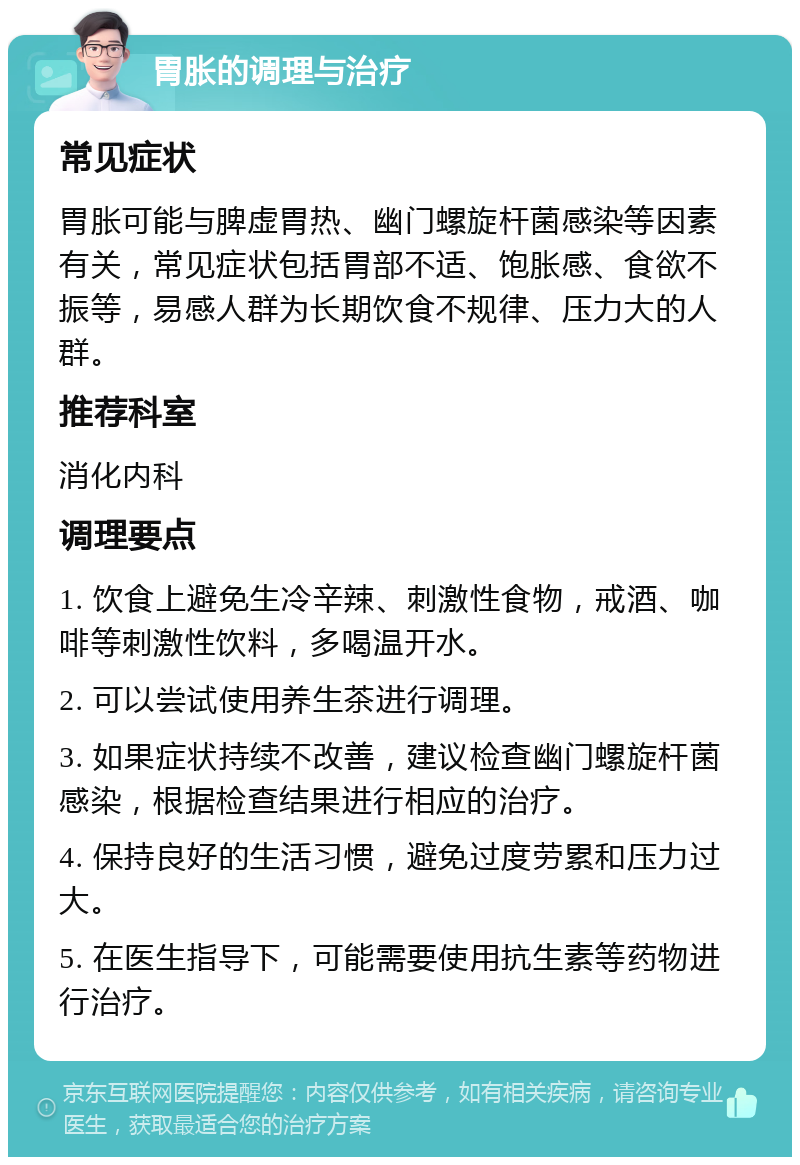 胃胀的调理与治疗 常见症状 胃胀可能与脾虚胃热、幽门螺旋杆菌感染等因素有关，常见症状包括胃部不适、饱胀感、食欲不振等，易感人群为长期饮食不规律、压力大的人群。 推荐科室 消化内科 调理要点 1. 饮食上避免生冷辛辣、刺激性食物，戒酒、咖啡等刺激性饮料，多喝温开水。 2. 可以尝试使用养生茶进行调理。 3. 如果症状持续不改善，建议检查幽门螺旋杆菌感染，根据检查结果进行相应的治疗。 4. 保持良好的生活习惯，避免过度劳累和压力过大。 5. 在医生指导下，可能需要使用抗生素等药物进行治疗。