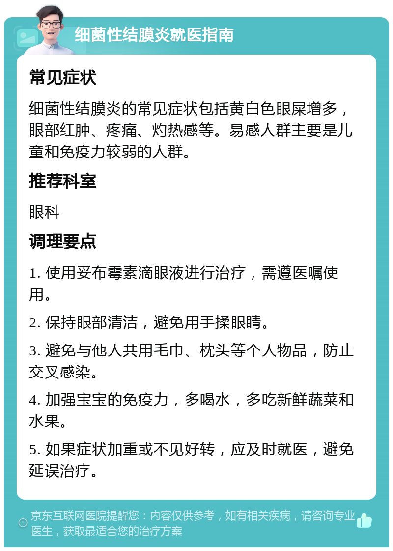 细菌性结膜炎就医指南 常见症状 细菌性结膜炎的常见症状包括黄白色眼屎增多，眼部红肿、疼痛、灼热感等。易感人群主要是儿童和免疫力较弱的人群。 推荐科室 眼科 调理要点 1. 使用妥布霉素滴眼液进行治疗，需遵医嘱使用。 2. 保持眼部清洁，避免用手揉眼睛。 3. 避免与他人共用毛巾、枕头等个人物品，防止交叉感染。 4. 加强宝宝的免疫力，多喝水，多吃新鲜蔬菜和水果。 5. 如果症状加重或不见好转，应及时就医，避免延误治疗。