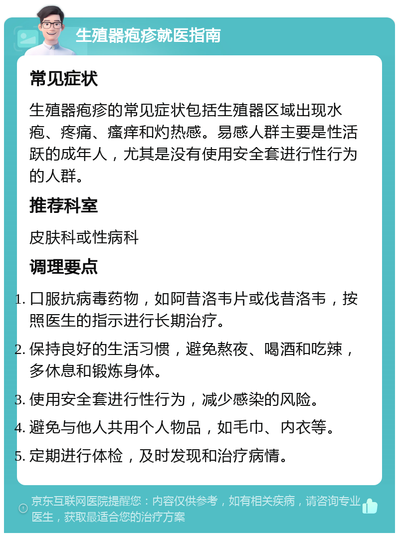 生殖器疱疹就医指南 常见症状 生殖器疱疹的常见症状包括生殖器区域出现水疱、疼痛、瘙痒和灼热感。易感人群主要是性活跃的成年人，尤其是没有使用安全套进行性行为的人群。 推荐科室 皮肤科或性病科 调理要点 口服抗病毒药物，如阿昔洛韦片或伐昔洛韦，按照医生的指示进行长期治疗。 保持良好的生活习惯，避免熬夜、喝酒和吃辣，多休息和锻炼身体。 使用安全套进行性行为，减少感染的风险。 避免与他人共用个人物品，如毛巾、内衣等。 定期进行体检，及时发现和治疗病情。