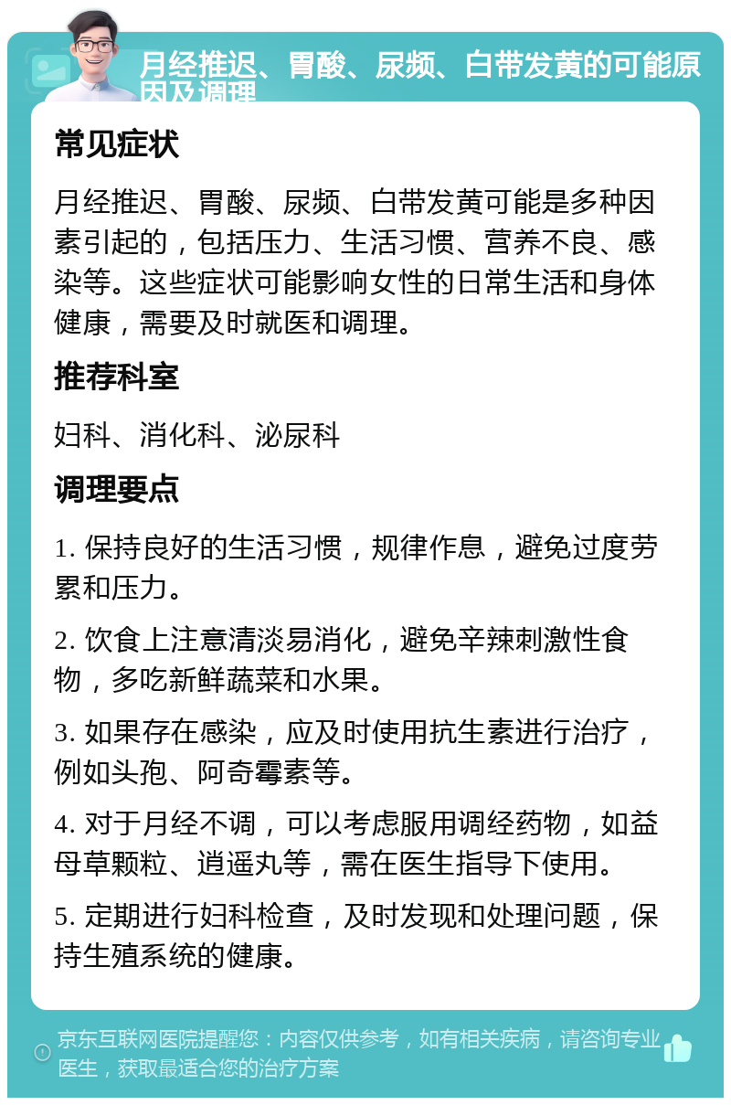 月经推迟、胃酸、尿频、白带发黄的可能原因及调理 常见症状 月经推迟、胃酸、尿频、白带发黄可能是多种因素引起的，包括压力、生活习惯、营养不良、感染等。这些症状可能影响女性的日常生活和身体健康，需要及时就医和调理。 推荐科室 妇科、消化科、泌尿科 调理要点 1. 保持良好的生活习惯，规律作息，避免过度劳累和压力。 2. 饮食上注意清淡易消化，避免辛辣刺激性食物，多吃新鲜蔬菜和水果。 3. 如果存在感染，应及时使用抗生素进行治疗，例如头孢、阿奇霉素等。 4. 对于月经不调，可以考虑服用调经药物，如益母草颗粒、逍遥丸等，需在医生指导下使用。 5. 定期进行妇科检查，及时发现和处理问题，保持生殖系统的健康。