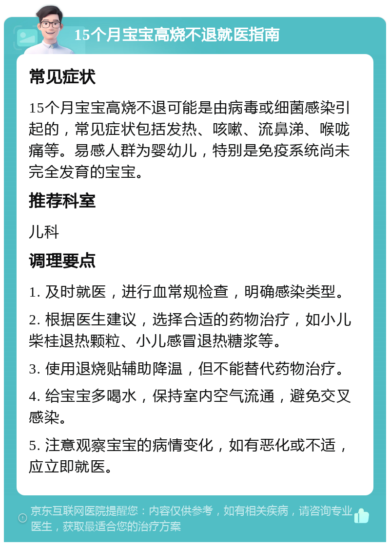 15个月宝宝高烧不退就医指南 常见症状 15个月宝宝高烧不退可能是由病毒或细菌感染引起的，常见症状包括发热、咳嗽、流鼻涕、喉咙痛等。易感人群为婴幼儿，特别是免疫系统尚未完全发育的宝宝。 推荐科室 儿科 调理要点 1. 及时就医，进行血常规检查，明确感染类型。 2. 根据医生建议，选择合适的药物治疗，如小儿柴桂退热颗粒、小儿感冒退热糖浆等。 3. 使用退烧贴辅助降温，但不能替代药物治疗。 4. 给宝宝多喝水，保持室内空气流通，避免交叉感染。 5. 注意观察宝宝的病情变化，如有恶化或不适，应立即就医。