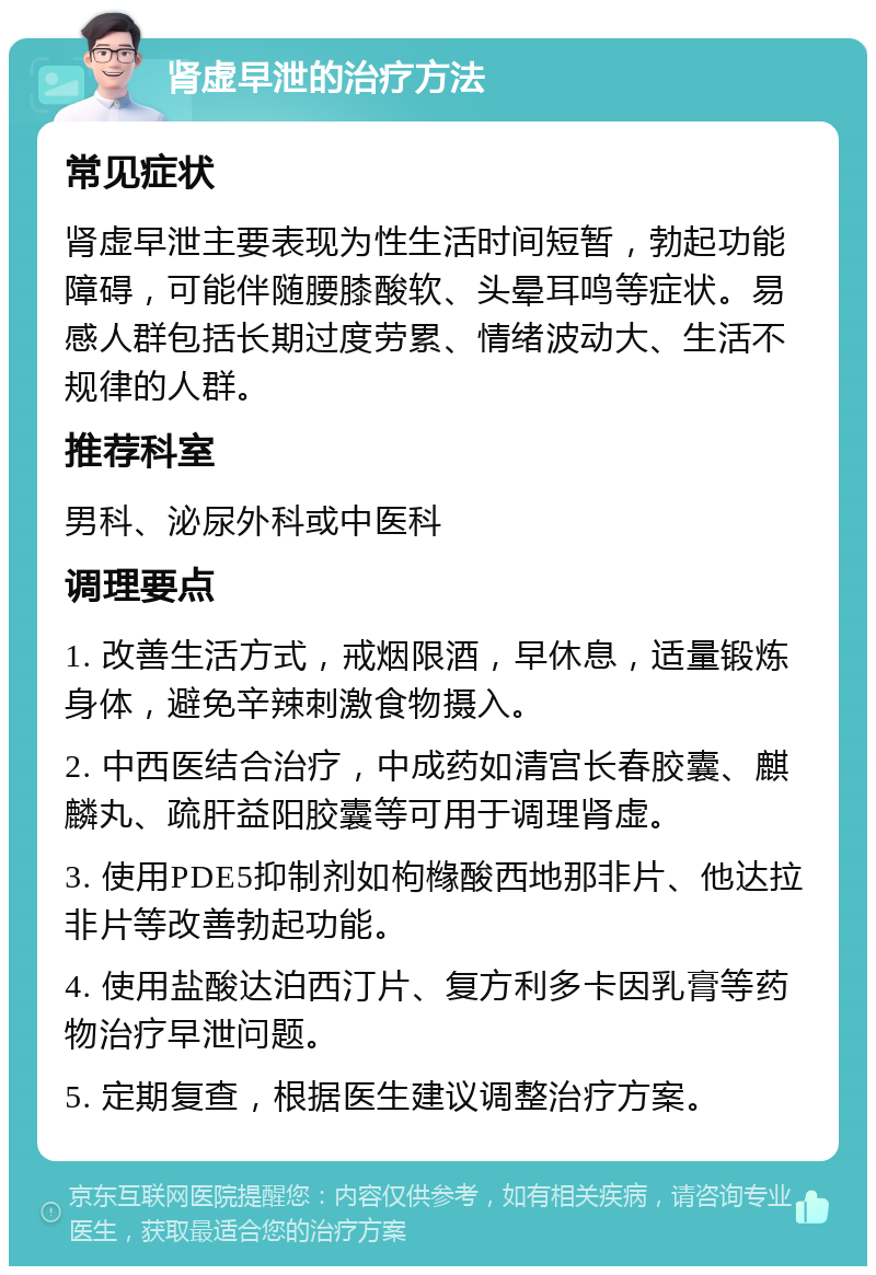 肾虚早泄的治疗方法 常见症状 肾虚早泄主要表现为性生活时间短暂，勃起功能障碍，可能伴随腰膝酸软、头晕耳鸣等症状。易感人群包括长期过度劳累、情绪波动大、生活不规律的人群。 推荐科室 男科、泌尿外科或中医科 调理要点 1. 改善生活方式，戒烟限酒，早休息，适量锻炼身体，避免辛辣刺激食物摄入。 2. 中西医结合治疗，中成药如清宫长春胶囊、麒麟丸、疏肝益阳胶囊等可用于调理肾虚。 3. 使用PDE5抑制剂如枸橼酸西地那非片、他达拉非片等改善勃起功能。 4. 使用盐酸达泊西汀片、复方利多卡因乳膏等药物治疗早泄问题。 5. 定期复查，根据医生建议调整治疗方案。