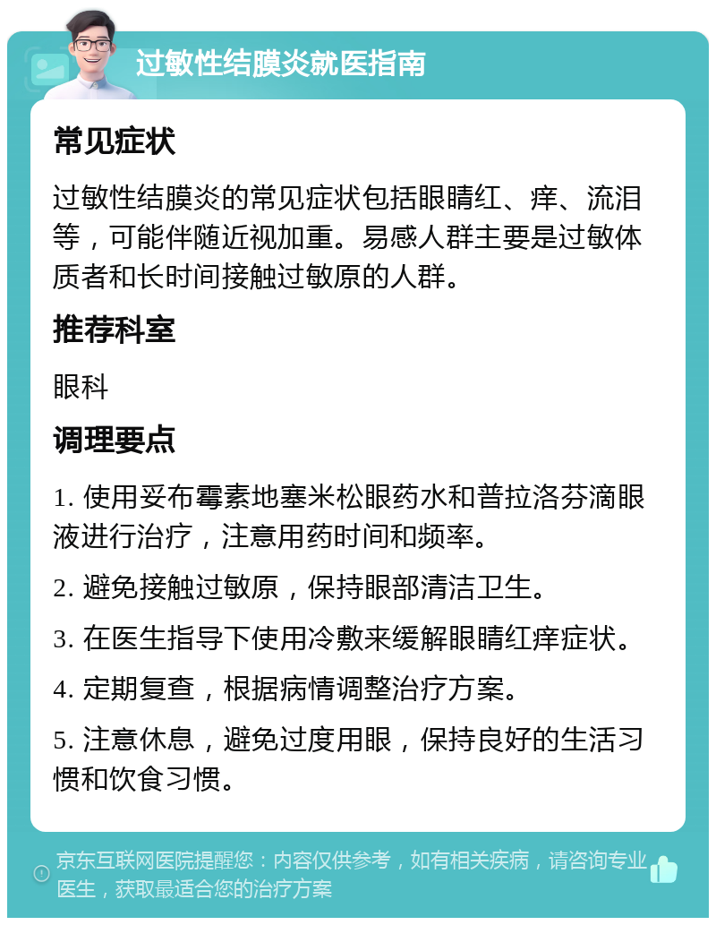 过敏性结膜炎就医指南 常见症状 过敏性结膜炎的常见症状包括眼睛红、痒、流泪等，可能伴随近视加重。易感人群主要是过敏体质者和长时间接触过敏原的人群。 推荐科室 眼科 调理要点 1. 使用妥布霉素地塞米松眼药水和普拉洛芬滴眼液进行治疗，注意用药时间和频率。 2. 避免接触过敏原，保持眼部清洁卫生。 3. 在医生指导下使用冷敷来缓解眼睛红痒症状。 4. 定期复查，根据病情调整治疗方案。 5. 注意休息，避免过度用眼，保持良好的生活习惯和饮食习惯。