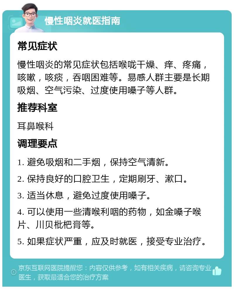 慢性咽炎就医指南 常见症状 慢性咽炎的常见症状包括喉咙干燥、痒、疼痛，咳嗽，咳痰，吞咽困难等。易感人群主要是长期吸烟、空气污染、过度使用嗓子等人群。 推荐科室 耳鼻喉科 调理要点 1. 避免吸烟和二手烟，保持空气清新。 2. 保持良好的口腔卫生，定期刷牙、漱口。 3. 适当休息，避免过度使用嗓子。 4. 可以使用一些清喉利咽的药物，如金嗓子喉片、川贝枇杷膏等。 5. 如果症状严重，应及时就医，接受专业治疗。