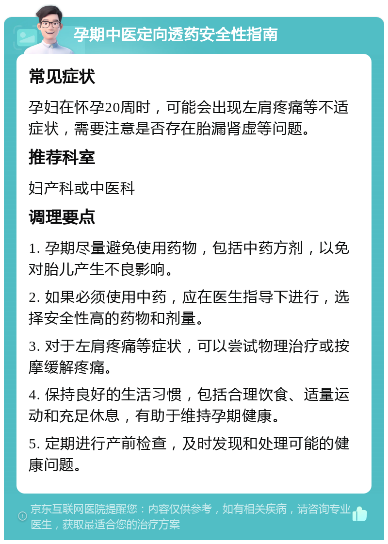 孕期中医定向透药安全性指南 常见症状 孕妇在怀孕20周时，可能会出现左肩疼痛等不适症状，需要注意是否存在胎漏肾虚等问题。 推荐科室 妇产科或中医科 调理要点 1. 孕期尽量避免使用药物，包括中药方剂，以免对胎儿产生不良影响。 2. 如果必须使用中药，应在医生指导下进行，选择安全性高的药物和剂量。 3. 对于左肩疼痛等症状，可以尝试物理治疗或按摩缓解疼痛。 4. 保持良好的生活习惯，包括合理饮食、适量运动和充足休息，有助于维持孕期健康。 5. 定期进行产前检查，及时发现和处理可能的健康问题。