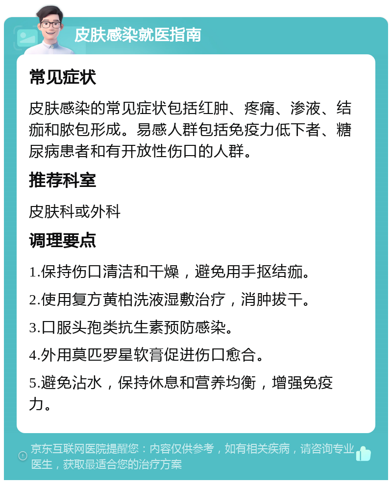 皮肤感染就医指南 常见症状 皮肤感染的常见症状包括红肿、疼痛、渗液、结痂和脓包形成。易感人群包括免疫力低下者、糖尿病患者和有开放性伤口的人群。 推荐科室 皮肤科或外科 调理要点 1.保持伤口清洁和干燥，避免用手抠结痂。 2.使用复方黄柏洗液湿敷治疗，消肿拔干。 3.口服头孢类抗生素预防感染。 4.外用莫匹罗星软膏促进伤口愈合。 5.避免沾水，保持休息和营养均衡，增强免疫力。