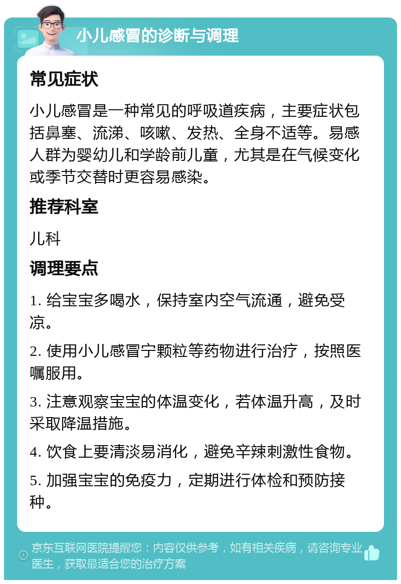 小儿感冒的诊断与调理 常见症状 小儿感冒是一种常见的呼吸道疾病，主要症状包括鼻塞、流涕、咳嗽、发热、全身不适等。易感人群为婴幼儿和学龄前儿童，尤其是在气候变化或季节交替时更容易感染。 推荐科室 儿科 调理要点 1. 给宝宝多喝水，保持室内空气流通，避免受凉。 2. 使用小儿感冒宁颗粒等药物进行治疗，按照医嘱服用。 3. 注意观察宝宝的体温变化，若体温升高，及时采取降温措施。 4. 饮食上要清淡易消化，避免辛辣刺激性食物。 5. 加强宝宝的免疫力，定期进行体检和预防接种。