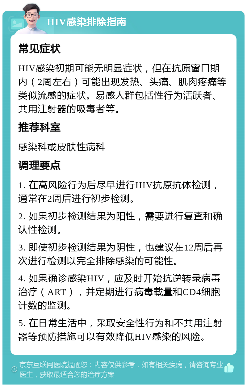 HIV感染排除指南 常见症状 HIV感染初期可能无明显症状，但在抗原窗口期内（2周左右）可能出现发热、头痛、肌肉疼痛等类似流感的症状。易感人群包括性行为活跃者、共用注射器的吸毒者等。 推荐科室 感染科或皮肤性病科 调理要点 1. 在高风险行为后尽早进行HIV抗原抗体检测，通常在2周后进行初步检测。 2. 如果初步检测结果为阳性，需要进行复查和确认性检测。 3. 即使初步检测结果为阴性，也建议在12周后再次进行检测以完全排除感染的可能性。 4. 如果确诊感染HIV，应及时开始抗逆转录病毒治疗（ART），并定期进行病毒载量和CD4细胞计数的监测。 5. 在日常生活中，采取安全性行为和不共用注射器等预防措施可以有效降低HIV感染的风险。