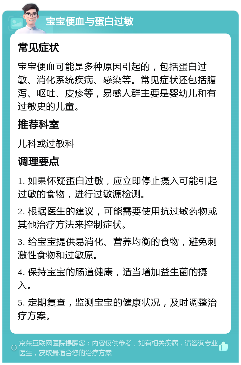 宝宝便血与蛋白过敏 常见症状 宝宝便血可能是多种原因引起的，包括蛋白过敏、消化系统疾病、感染等。常见症状还包括腹泻、呕吐、皮疹等，易感人群主要是婴幼儿和有过敏史的儿童。 推荐科室 儿科或过敏科 调理要点 1. 如果怀疑蛋白过敏，应立即停止摄入可能引起过敏的食物，进行过敏源检测。 2. 根据医生的建议，可能需要使用抗过敏药物或其他治疗方法来控制症状。 3. 给宝宝提供易消化、营养均衡的食物，避免刺激性食物和过敏原。 4. 保持宝宝的肠道健康，适当增加益生菌的摄入。 5. 定期复查，监测宝宝的健康状况，及时调整治疗方案。