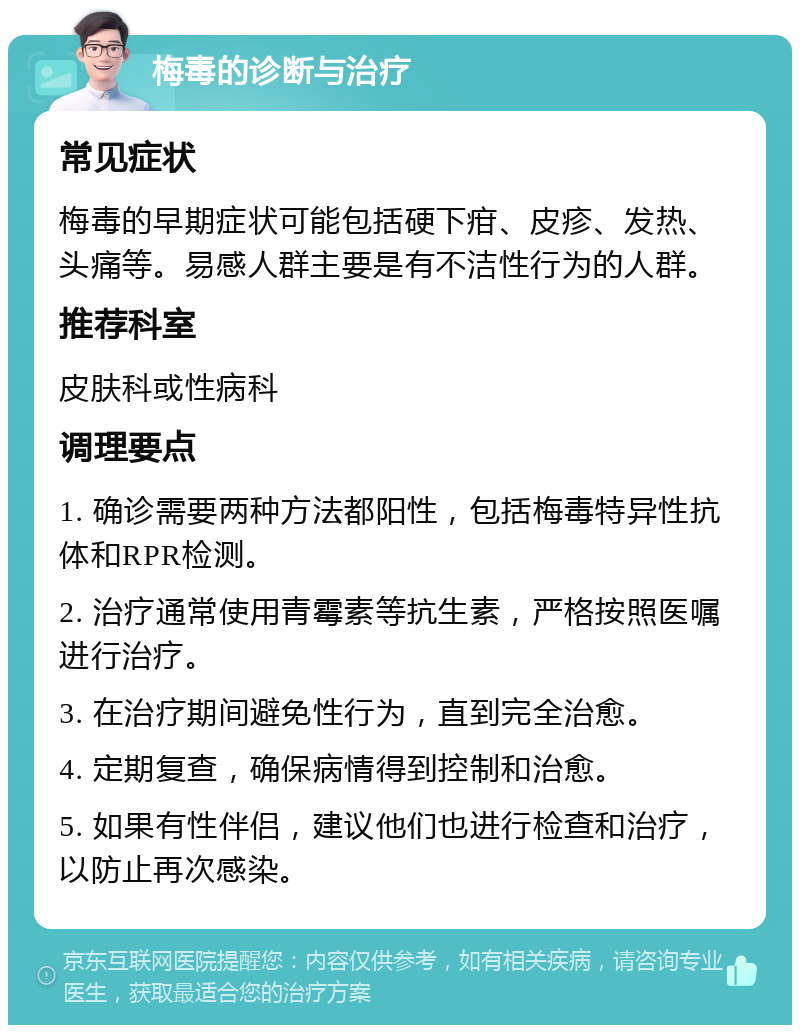 梅毒的诊断与治疗 常见症状 梅毒的早期症状可能包括硬下疳、皮疹、发热、头痛等。易感人群主要是有不洁性行为的人群。 推荐科室 皮肤科或性病科 调理要点 1. 确诊需要两种方法都阳性，包括梅毒特异性抗体和RPR检测。 2. 治疗通常使用青霉素等抗生素，严格按照医嘱进行治疗。 3. 在治疗期间避免性行为，直到完全治愈。 4. 定期复查，确保病情得到控制和治愈。 5. 如果有性伴侣，建议他们也进行检查和治疗，以防止再次感染。