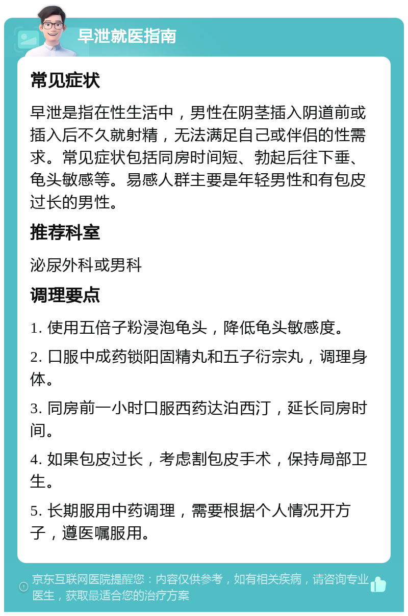 早泄就医指南 常见症状 早泄是指在性生活中，男性在阴茎插入阴道前或插入后不久就射精，无法满足自己或伴侣的性需求。常见症状包括同房时间短、勃起后往下垂、龟头敏感等。易感人群主要是年轻男性和有包皮过长的男性。 推荐科室 泌尿外科或男科 调理要点 1. 使用五倍子粉浸泡龟头，降低龟头敏感度。 2. 口服中成药锁阳固精丸和五子衍宗丸，调理身体。 3. 同房前一小时口服西药达泊西汀，延长同房时间。 4. 如果包皮过长，考虑割包皮手术，保持局部卫生。 5. 长期服用中药调理，需要根据个人情况开方子，遵医嘱服用。