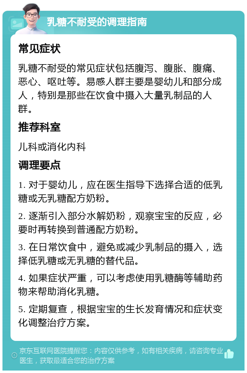 乳糖不耐受的调理指南 常见症状 乳糖不耐受的常见症状包括腹泻、腹胀、腹痛、恶心、呕吐等。易感人群主要是婴幼儿和部分成人，特别是那些在饮食中摄入大量乳制品的人群。 推荐科室 儿科或消化内科 调理要点 1. 对于婴幼儿，应在医生指导下选择合适的低乳糖或无乳糖配方奶粉。 2. 逐渐引入部分水解奶粉，观察宝宝的反应，必要时再转换到普通配方奶粉。 3. 在日常饮食中，避免或减少乳制品的摄入，选择低乳糖或无乳糖的替代品。 4. 如果症状严重，可以考虑使用乳糖酶等辅助药物来帮助消化乳糖。 5. 定期复查，根据宝宝的生长发育情况和症状变化调整治疗方案。