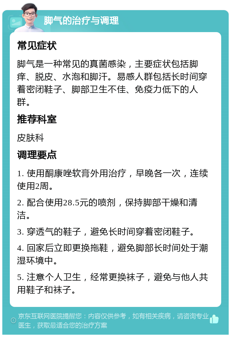 脚气的治疗与调理 常见症状 脚气是一种常见的真菌感染，主要症状包括脚痒、脱皮、水泡和脚汗。易感人群包括长时间穿着密闭鞋子、脚部卫生不佳、免疫力低下的人群。 推荐科室 皮肤科 调理要点 1. 使用酮康唑软膏外用治疗，早晚各一次，连续使用2周。 2. 配合使用28.5元的喷剂，保持脚部干燥和清洁。 3. 穿透气的鞋子，避免长时间穿着密闭鞋子。 4. 回家后立即更换拖鞋，避免脚部长时间处于潮湿环境中。 5. 注意个人卫生，经常更换袜子，避免与他人共用鞋子和袜子。