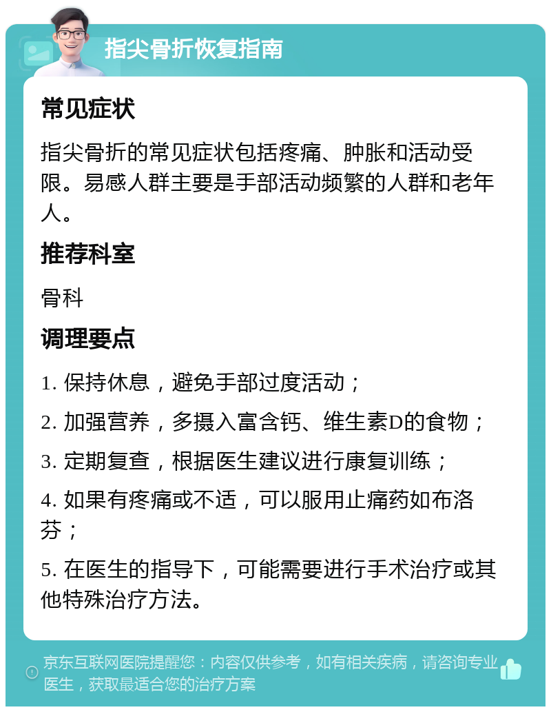 指尖骨折恢复指南 常见症状 指尖骨折的常见症状包括疼痛、肿胀和活动受限。易感人群主要是手部活动频繁的人群和老年人。 推荐科室 骨科 调理要点 1. 保持休息，避免手部过度活动； 2. 加强营养，多摄入富含钙、维生素D的食物； 3. 定期复查，根据医生建议进行康复训练； 4. 如果有疼痛或不适，可以服用止痛药如布洛芬； 5. 在医生的指导下，可能需要进行手术治疗或其他特殊治疗方法。