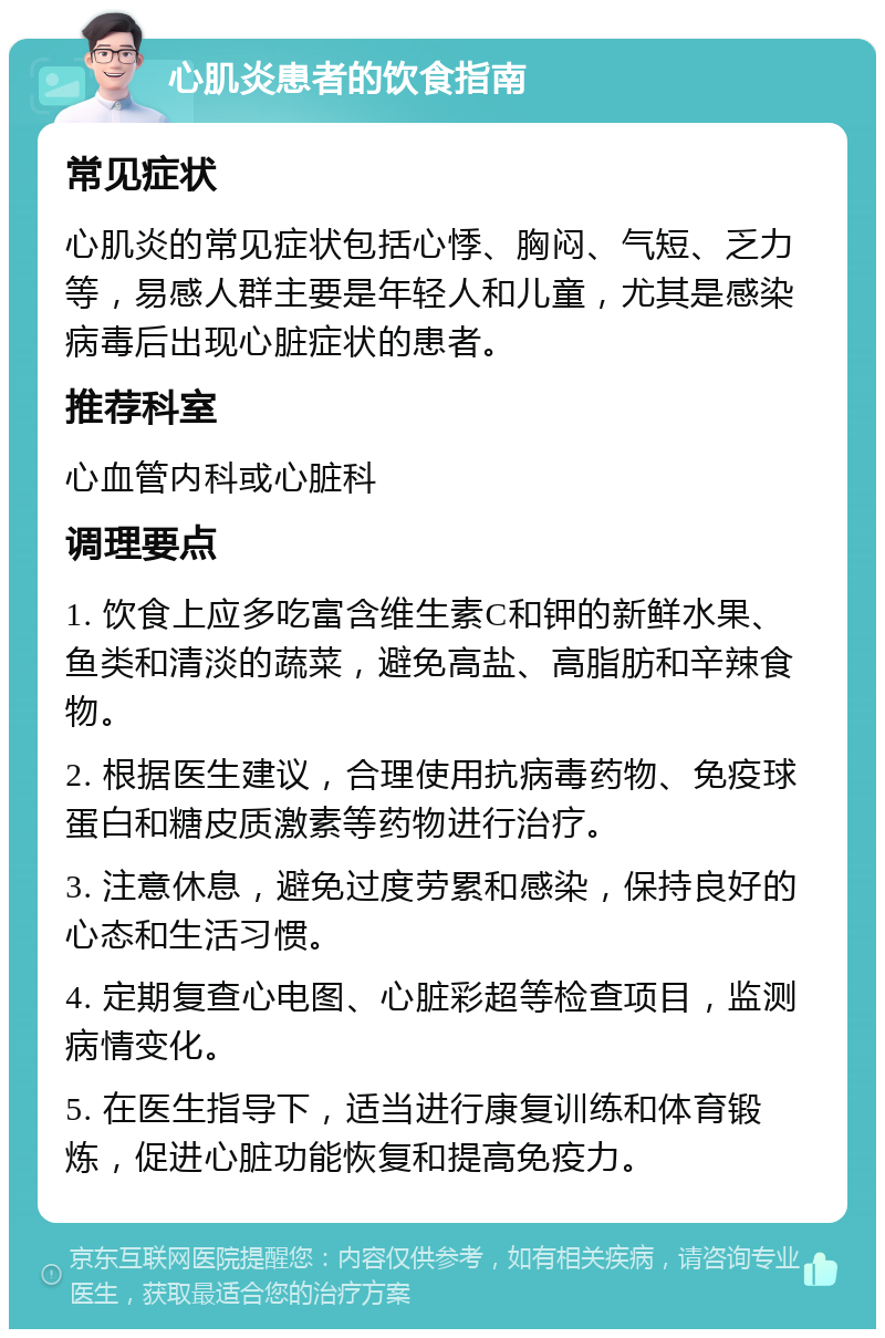 心肌炎患者的饮食指南 常见症状 心肌炎的常见症状包括心悸、胸闷、气短、乏力等，易感人群主要是年轻人和儿童，尤其是感染病毒后出现心脏症状的患者。 推荐科室 心血管内科或心脏科 调理要点 1. 饮食上应多吃富含维生素C和钾的新鲜水果、鱼类和清淡的蔬菜，避免高盐、高脂肪和辛辣食物。 2. 根据医生建议，合理使用抗病毒药物、免疫球蛋白和糖皮质激素等药物进行治疗。 3. 注意休息，避免过度劳累和感染，保持良好的心态和生活习惯。 4. 定期复查心电图、心脏彩超等检查项目，监测病情变化。 5. 在医生指导下，适当进行康复训练和体育锻炼，促进心脏功能恢复和提高免疫力。