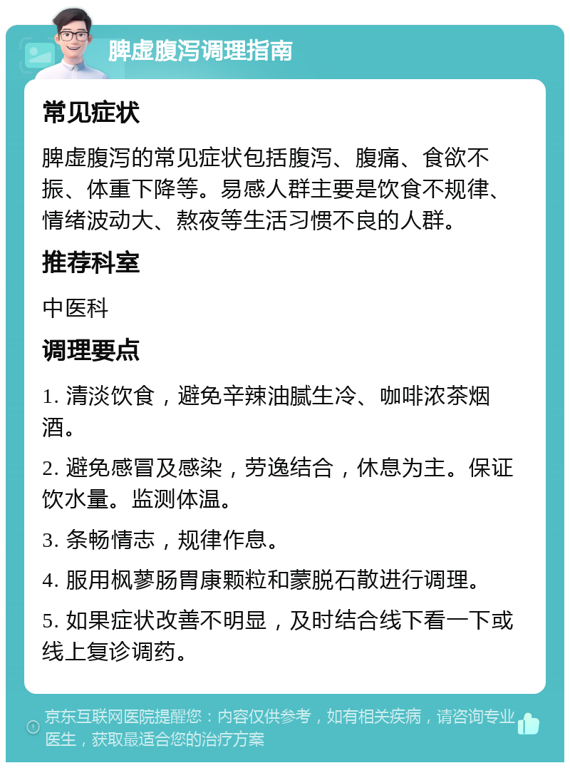 脾虚腹泻调理指南 常见症状 脾虚腹泻的常见症状包括腹泻、腹痛、食欲不振、体重下降等。易感人群主要是饮食不规律、情绪波动大、熬夜等生活习惯不良的人群。 推荐科室 中医科 调理要点 1. 清淡饮食，避免辛辣油腻生冷、咖啡浓茶烟酒。 2. 避免感冒及感染，劳逸结合，休息为主。保证饮水量。监测体温。 3. 条畅情志，规律作息。 4. 服用枫蓼肠胃康颗粒和蒙脱石散进行调理。 5. 如果症状改善不明显，及时结合线下看一下或线上复诊调药。