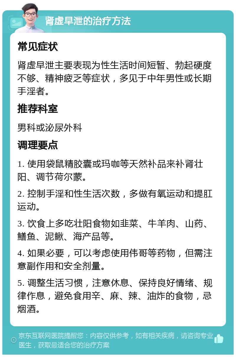 肾虚早泄的治疗方法 常见症状 肾虚早泄主要表现为性生活时间短暂、勃起硬度不够、精神疲乏等症状，多见于中年男性或长期手淫者。 推荐科室 男科或泌尿外科 调理要点 1. 使用袋鼠精胶囊或玛咖等天然补品来补肾壮阳、调节荷尔蒙。 2. 控制手淫和性生活次数，多做有氧运动和提肛运动。 3. 饮食上多吃壮阳食物如韭菜、牛羊肉、山药、鳝鱼、泥鳅、海产品等。 4. 如果必要，可以考虑使用伟哥等药物，但需注意副作用和安全剂量。 5. 调整生活习惯，注意休息、保持良好情绪、规律作息，避免食用辛、麻、辣、油炸的食物，忌烟酒。