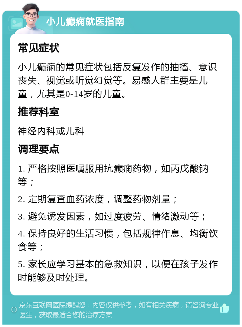 小儿癫痫就医指南 常见症状 小儿癫痫的常见症状包括反复发作的抽搐、意识丧失、视觉或听觉幻觉等。易感人群主要是儿童，尤其是0-14岁的儿童。 推荐科室 神经内科或儿科 调理要点 1. 严格按照医嘱服用抗癫痫药物，如丙戊酸钠等； 2. 定期复查血药浓度，调整药物剂量； 3. 避免诱发因素，如过度疲劳、情绪激动等； 4. 保持良好的生活习惯，包括规律作息、均衡饮食等； 5. 家长应学习基本的急救知识，以便在孩子发作时能够及时处理。