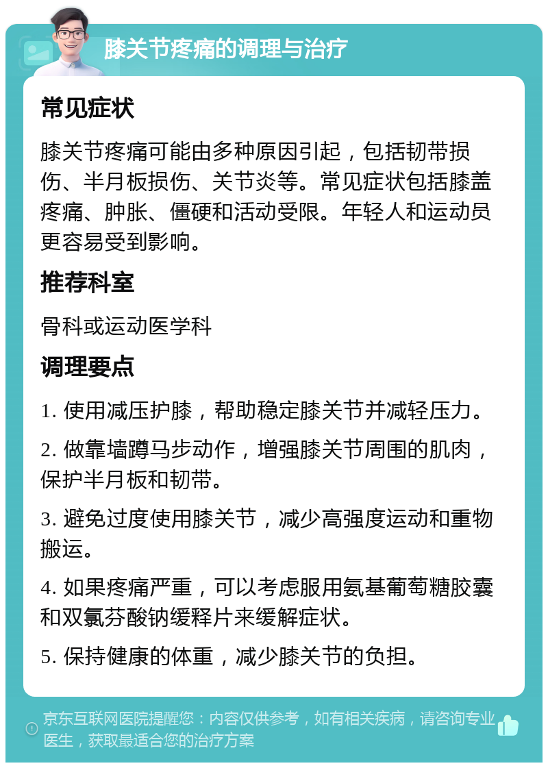 膝关节疼痛的调理与治疗 常见症状 膝关节疼痛可能由多种原因引起，包括韧带损伤、半月板损伤、关节炎等。常见症状包括膝盖疼痛、肿胀、僵硬和活动受限。年轻人和运动员更容易受到影响。 推荐科室 骨科或运动医学科 调理要点 1. 使用减压护膝，帮助稳定膝关节并减轻压力。 2. 做靠墙蹲马步动作，增强膝关节周围的肌肉，保护半月板和韧带。 3. 避免过度使用膝关节，减少高强度运动和重物搬运。 4. 如果疼痛严重，可以考虑服用氨基葡萄糖胶囊和双氯芬酸钠缓释片来缓解症状。 5. 保持健康的体重，减少膝关节的负担。