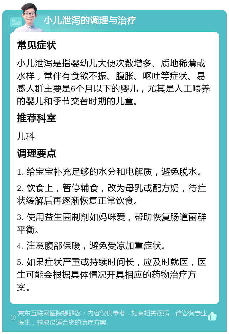 小儿泄泻的调理与治疗 常见症状 小儿泄泻是指婴幼儿大便次数增多、质地稀薄或水样，常伴有食欲不振、腹胀、呕吐等症状。易感人群主要是6个月以下的婴儿，尤其是人工喂养的婴儿和季节交替时期的儿童。 推荐科室 儿科 调理要点 1. 给宝宝补充足够的水分和电解质，避免脱水。 2. 饮食上，暂停辅食，改为母乳或配方奶，待症状缓解后再逐渐恢复正常饮食。 3. 使用益生菌制剂如妈咪爱，帮助恢复肠道菌群平衡。 4. 注意腹部保暖，避免受凉加重症状。 5. 如果症状严重或持续时间长，应及时就医，医生可能会根据具体情况开具相应的药物治疗方案。