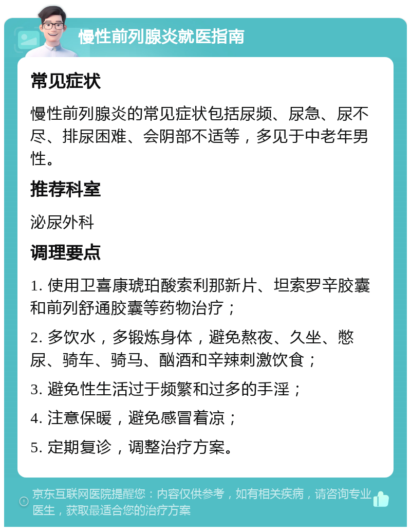 慢性前列腺炎就医指南 常见症状 慢性前列腺炎的常见症状包括尿频、尿急、尿不尽、排尿困难、会阴部不适等，多见于中老年男性。 推荐科室 泌尿外科 调理要点 1. 使用卫喜康琥珀酸索利那新片、坦索罗辛胶囊和前列舒通胶囊等药物治疗； 2. 多饮水，多锻炼身体，避免熬夜、久坐、憋尿、骑车、骑马、酗酒和辛辣刺激饮食； 3. 避免性生活过于频繁和过多的手淫； 4. 注意保暖，避免感冒着凉； 5. 定期复诊，调整治疗方案。