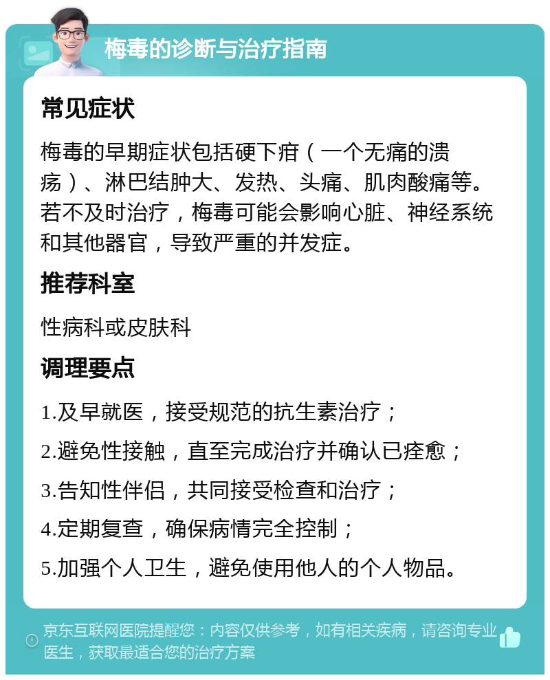 梅毒的诊断与治疗指南 常见症状 梅毒的早期症状包括硬下疳（一个无痛的溃疡）、淋巴结肿大、发热、头痛、肌肉酸痛等。若不及时治疗，梅毒可能会影响心脏、神经系统和其他器官，导致严重的并发症。 推荐科室 性病科或皮肤科 调理要点 1.及早就医，接受规范的抗生素治疗； 2.避免性接触，直至完成治疗并确认已痊愈； 3.告知性伴侣，共同接受检查和治疗； 4.定期复查，确保病情完全控制； 5.加强个人卫生，避免使用他人的个人物品。