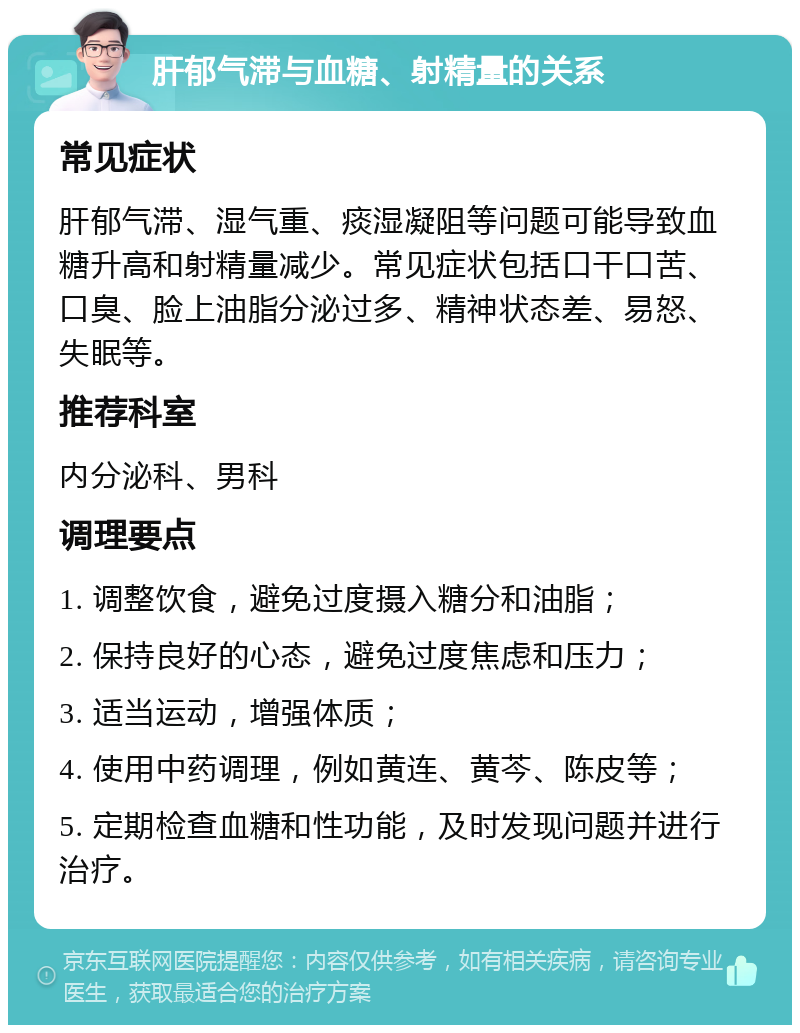 肝郁气滞与血糖、射精量的关系 常见症状 肝郁气滞、湿气重、痰湿凝阻等问题可能导致血糖升高和射精量减少。常见症状包括口干口苦、口臭、脸上油脂分泌过多、精神状态差、易怒、失眠等。 推荐科室 内分泌科、男科 调理要点 1. 调整饮食，避免过度摄入糖分和油脂； 2. 保持良好的心态，避免过度焦虑和压力； 3. 适当运动，增强体质； 4. 使用中药调理，例如黄连、黄芩、陈皮等； 5. 定期检查血糖和性功能，及时发现问题并进行治疗。