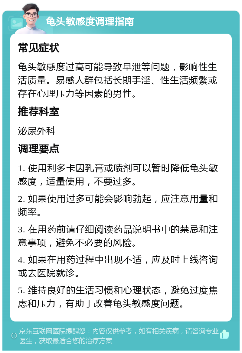 龟头敏感度调理指南 常见症状 龟头敏感度过高可能导致早泄等问题，影响性生活质量。易感人群包括长期手淫、性生活频繁或存在心理压力等因素的男性。 推荐科室 泌尿外科 调理要点 1. 使用利多卡因乳膏或喷剂可以暂时降低龟头敏感度，适量使用，不要过多。 2. 如果使用过多可能会影响勃起，应注意用量和频率。 3. 在用药前请仔细阅读药品说明书中的禁忌和注意事项，避免不必要的风险。 4. 如果在用药过程中出现不适，应及时上线咨询或去医院就诊。 5. 维持良好的生活习惯和心理状态，避免过度焦虑和压力，有助于改善龟头敏感度问题。