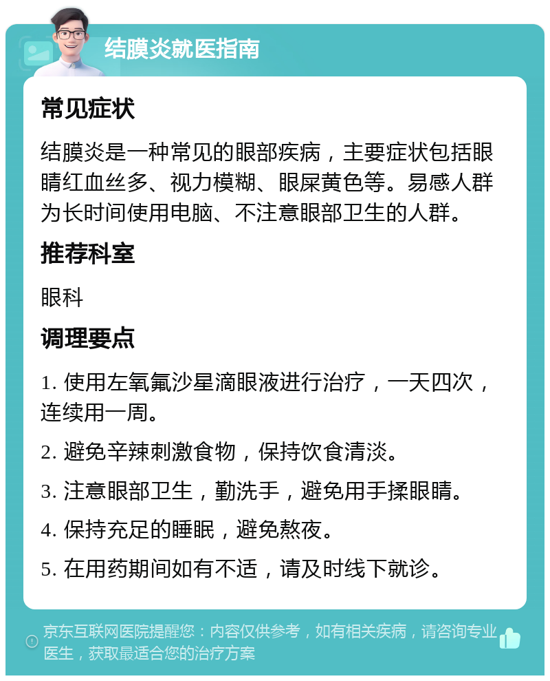 结膜炎就医指南 常见症状 结膜炎是一种常见的眼部疾病，主要症状包括眼睛红血丝多、视力模糊、眼屎黄色等。易感人群为长时间使用电脑、不注意眼部卫生的人群。 推荐科室 眼科 调理要点 1. 使用左氧氟沙星滴眼液进行治疗，一天四次，连续用一周。 2. 避免辛辣刺激食物，保持饮食清淡。 3. 注意眼部卫生，勤洗手，避免用手揉眼睛。 4. 保持充足的睡眠，避免熬夜。 5. 在用药期间如有不适，请及时线下就诊。