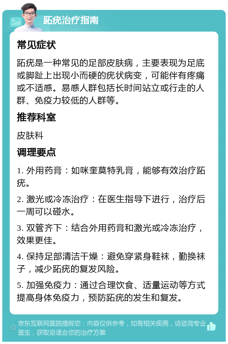 跖疣治疗指南 常见症状 跖疣是一种常见的足部皮肤病，主要表现为足底或脚趾上出现小而硬的疣状病变，可能伴有疼痛或不适感。易感人群包括长时间站立或行走的人群、免疫力较低的人群等。 推荐科室 皮肤科 调理要点 1. 外用药膏：如咪奎莫特乳膏，能够有效治疗跖疣。 2. 激光或冷冻治疗：在医生指导下进行，治疗后一周可以碰水。 3. 双管齐下：结合外用药膏和激光或冷冻治疗，效果更佳。 4. 保持足部清洁干燥：避免穿紧身鞋袜，勤换袜子，减少跖疣的复发风险。 5. 加强免疫力：通过合理饮食、适量运动等方式提高身体免疫力，预防跖疣的发生和复发。