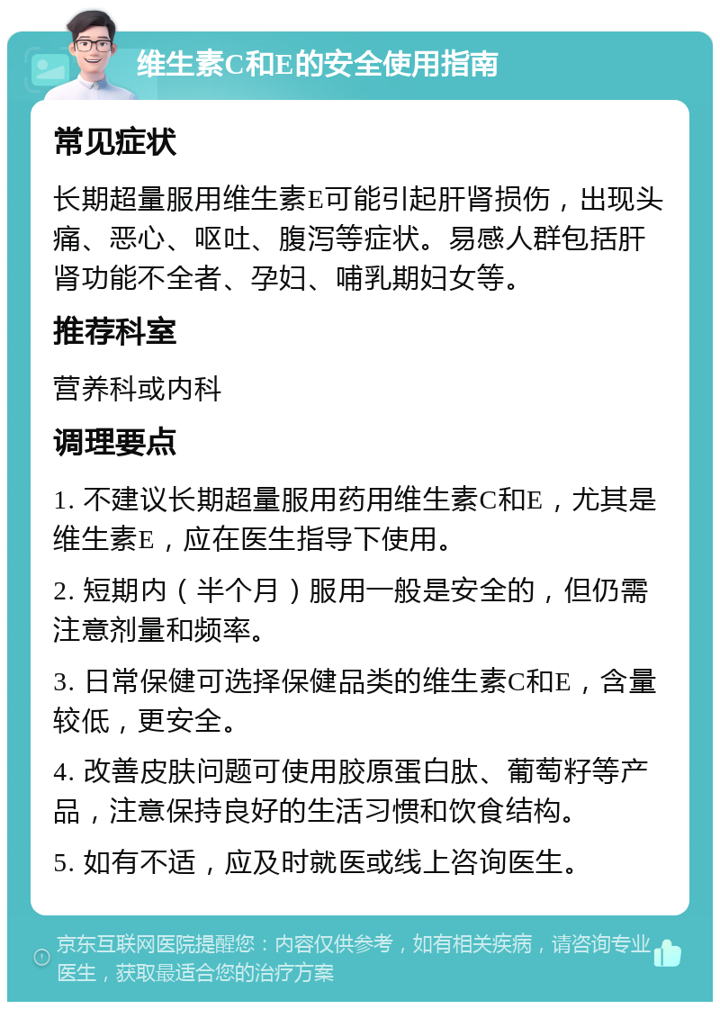 维生素C和E的安全使用指南 常见症状 长期超量服用维生素E可能引起肝肾损伤，出现头痛、恶心、呕吐、腹泻等症状。易感人群包括肝肾功能不全者、孕妇、哺乳期妇女等。 推荐科室 营养科或内科 调理要点 1. 不建议长期超量服用药用维生素C和E，尤其是维生素E，应在医生指导下使用。 2. 短期内（半个月）服用一般是安全的，但仍需注意剂量和频率。 3. 日常保健可选择保健品类的维生素C和E，含量较低，更安全。 4. 改善皮肤问题可使用胶原蛋白肽、葡萄籽等产品，注意保持良好的生活习惯和饮食结构。 5. 如有不适，应及时就医或线上咨询医生。