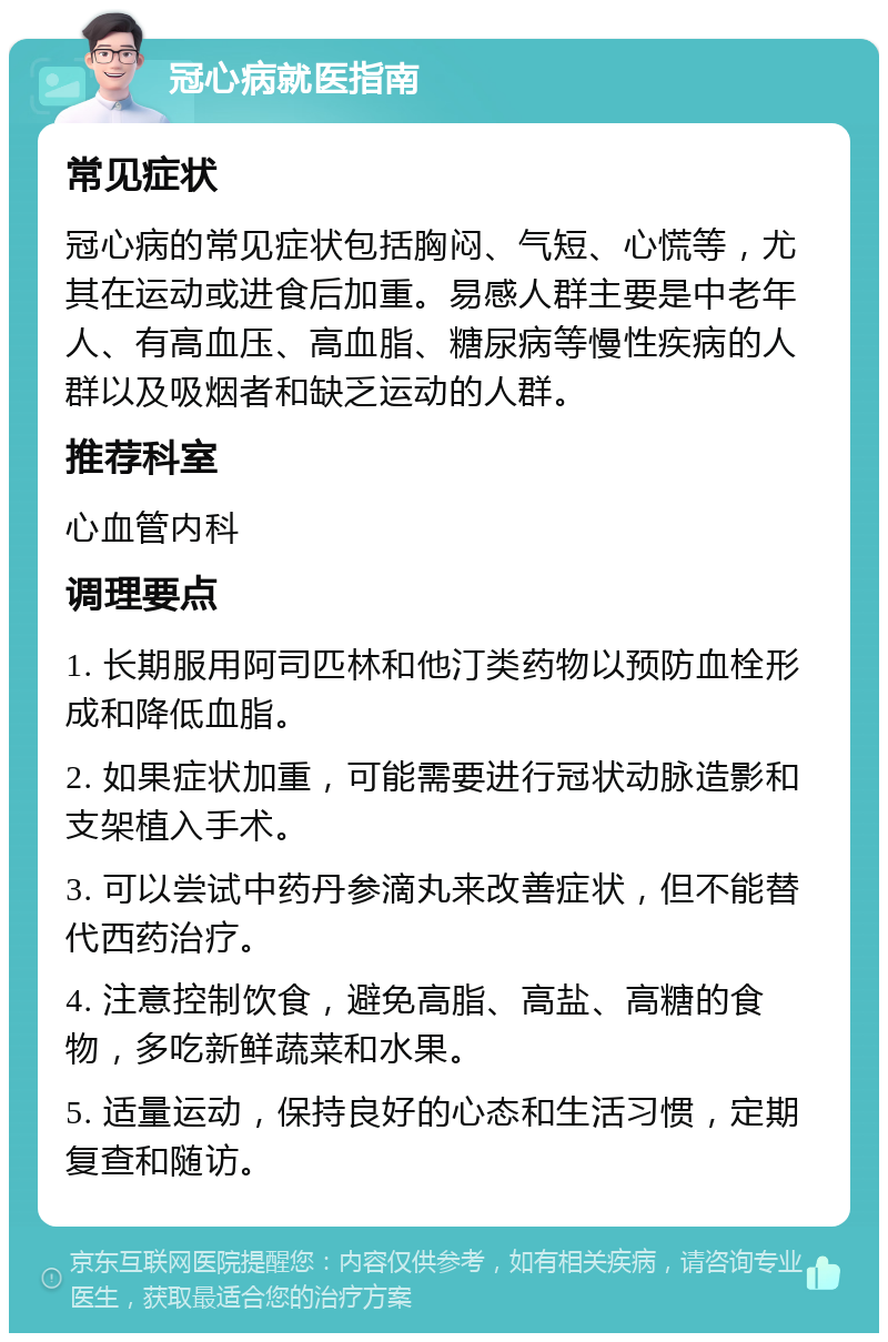 冠心病就医指南 常见症状 冠心病的常见症状包括胸闷、气短、心慌等，尤其在运动或进食后加重。易感人群主要是中老年人、有高血压、高血脂、糖尿病等慢性疾病的人群以及吸烟者和缺乏运动的人群。 推荐科室 心血管内科 调理要点 1. 长期服用阿司匹林和他汀类药物以预防血栓形成和降低血脂。 2. 如果症状加重，可能需要进行冠状动脉造影和支架植入手术。 3. 可以尝试中药丹参滴丸来改善症状，但不能替代西药治疗。 4. 注意控制饮食，避免高脂、高盐、高糖的食物，多吃新鲜蔬菜和水果。 5. 适量运动，保持良好的心态和生活习惯，定期复查和随访。