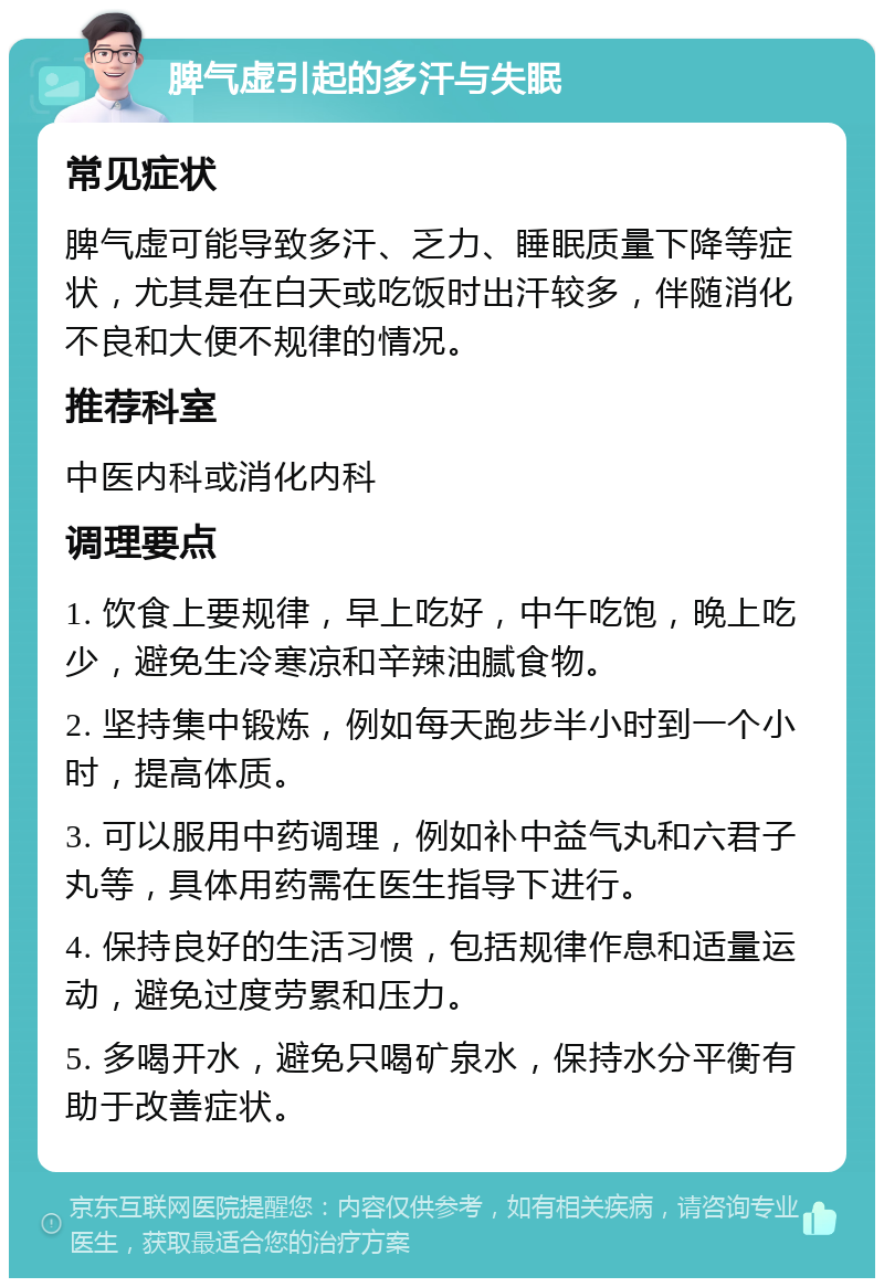 脾气虚引起的多汗与失眠 常见症状 脾气虚可能导致多汗、乏力、睡眠质量下降等症状，尤其是在白天或吃饭时出汗较多，伴随消化不良和大便不规律的情况。 推荐科室 中医内科或消化内科 调理要点 1. 饮食上要规律，早上吃好，中午吃饱，晚上吃少，避免生冷寒凉和辛辣油腻食物。 2. 坚持集中锻炼，例如每天跑步半小时到一个小时，提高体质。 3. 可以服用中药调理，例如补中益气丸和六君子丸等，具体用药需在医生指导下进行。 4. 保持良好的生活习惯，包括规律作息和适量运动，避免过度劳累和压力。 5. 多喝开水，避免只喝矿泉水，保持水分平衡有助于改善症状。