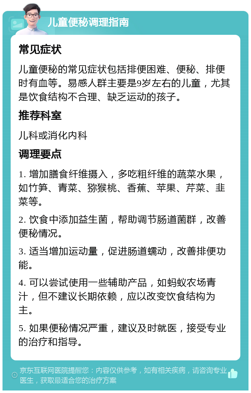 儿童便秘调理指南 常见症状 儿童便秘的常见症状包括排便困难、便秘、排便时有血等。易感人群主要是9岁左右的儿童，尤其是饮食结构不合理、缺乏运动的孩子。 推荐科室 儿科或消化内科 调理要点 1. 增加膳食纤维摄入，多吃粗纤维的蔬菜水果，如竹笋、青菜、猕猴桃、香蕉、苹果、芹菜、韭菜等。 2. 饮食中添加益生菌，帮助调节肠道菌群，改善便秘情况。 3. 适当增加运动量，促进肠道蠕动，改善排便功能。 4. 可以尝试使用一些辅助产品，如蚂蚁农场青汁，但不建议长期依赖，应以改变饮食结构为主。 5. 如果便秘情况严重，建议及时就医，接受专业的治疗和指导。