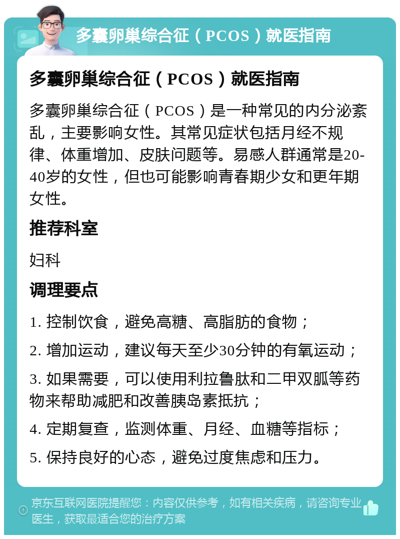 多囊卵巢综合征（PCOS）就医指南 多囊卵巢综合征（PCOS）就医指南 多囊卵巢综合征（PCOS）是一种常见的内分泌紊乱，主要影响女性。其常见症状包括月经不规律、体重增加、皮肤问题等。易感人群通常是20-40岁的女性，但也可能影响青春期少女和更年期女性。 推荐科室 妇科 调理要点 1. 控制饮食，避免高糖、高脂肪的食物； 2. 增加运动，建议每天至少30分钟的有氧运动； 3. 如果需要，可以使用利拉鲁肽和二甲双胍等药物来帮助减肥和改善胰岛素抵抗； 4. 定期复查，监测体重、月经、血糖等指标； 5. 保持良好的心态，避免过度焦虑和压力。