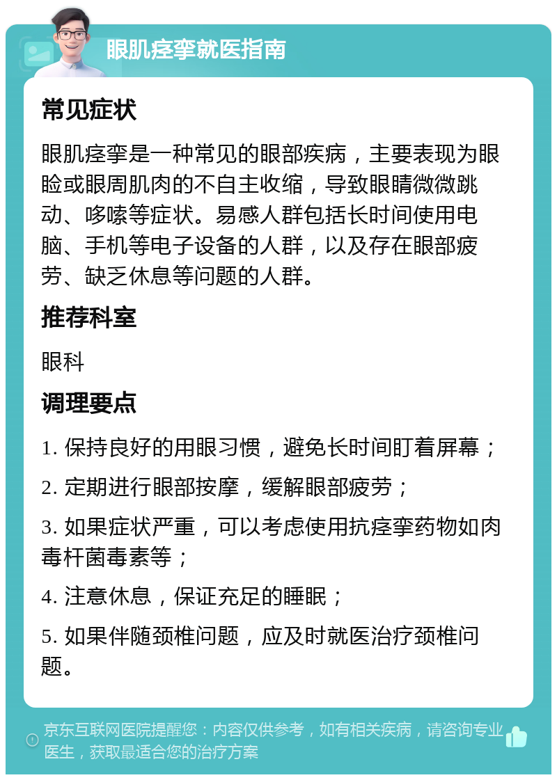 眼肌痉挛就医指南 常见症状 眼肌痉挛是一种常见的眼部疾病，主要表现为眼睑或眼周肌肉的不自主收缩，导致眼睛微微跳动、哆嗦等症状。易感人群包括长时间使用电脑、手机等电子设备的人群，以及存在眼部疲劳、缺乏休息等问题的人群。 推荐科室 眼科 调理要点 1. 保持良好的用眼习惯，避免长时间盯着屏幕； 2. 定期进行眼部按摩，缓解眼部疲劳； 3. 如果症状严重，可以考虑使用抗痉挛药物如肉毒杆菌毒素等； 4. 注意休息，保证充足的睡眠； 5. 如果伴随颈椎问题，应及时就医治疗颈椎问题。