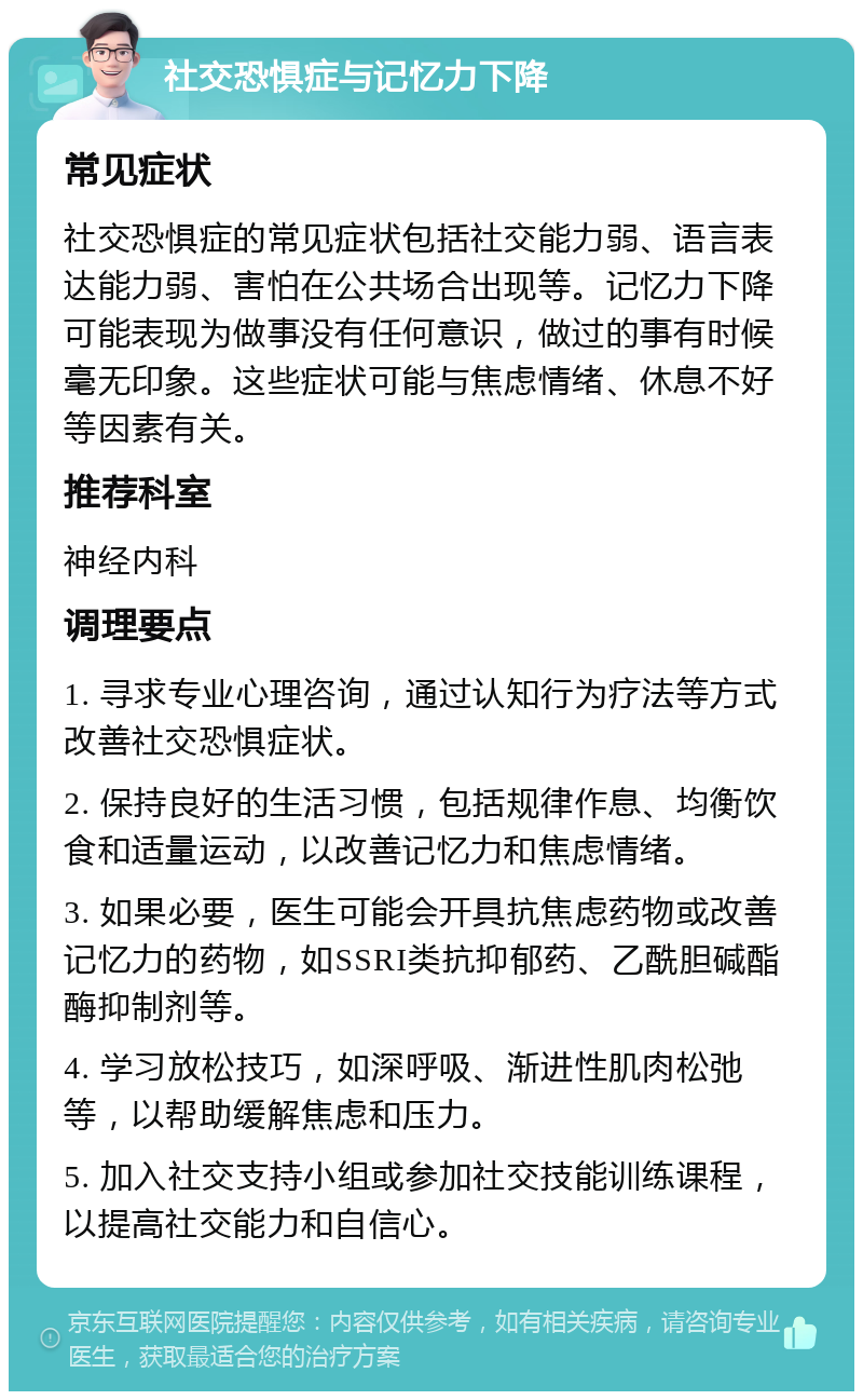 社交恐惧症与记忆力下降 常见症状 社交恐惧症的常见症状包括社交能力弱、语言表达能力弱、害怕在公共场合出现等。记忆力下降可能表现为做事没有任何意识，做过的事有时候毫无印象。这些症状可能与焦虑情绪、休息不好等因素有关。 推荐科室 神经内科 调理要点 1. 寻求专业心理咨询，通过认知行为疗法等方式改善社交恐惧症状。 2. 保持良好的生活习惯，包括规律作息、均衡饮食和适量运动，以改善记忆力和焦虑情绪。 3. 如果必要，医生可能会开具抗焦虑药物或改善记忆力的药物，如SSRI类抗抑郁药、乙酰胆碱酯酶抑制剂等。 4. 学习放松技巧，如深呼吸、渐进性肌肉松弛等，以帮助缓解焦虑和压力。 5. 加入社交支持小组或参加社交技能训练课程，以提高社交能力和自信心。