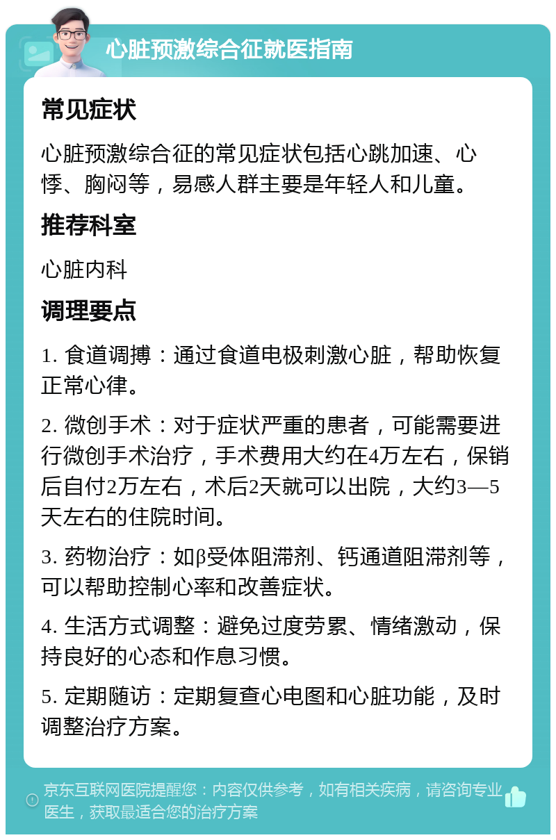 心脏预激综合征就医指南 常见症状 心脏预激综合征的常见症状包括心跳加速、心悸、胸闷等，易感人群主要是年轻人和儿童。 推荐科室 心脏内科 调理要点 1. 食道调搏：通过食道电极刺激心脏，帮助恢复正常心律。 2. 微创手术：对于症状严重的患者，可能需要进行微创手术治疗，手术费用大约在4万左右，保销后自付2万左右，术后2天就可以出院，大约3—5天左右的住院时间。 3. 药物治疗：如β受体阻滞剂、钙通道阻滞剂等，可以帮助控制心率和改善症状。 4. 生活方式调整：避免过度劳累、情绪激动，保持良好的心态和作息习惯。 5. 定期随访：定期复查心电图和心脏功能，及时调整治疗方案。