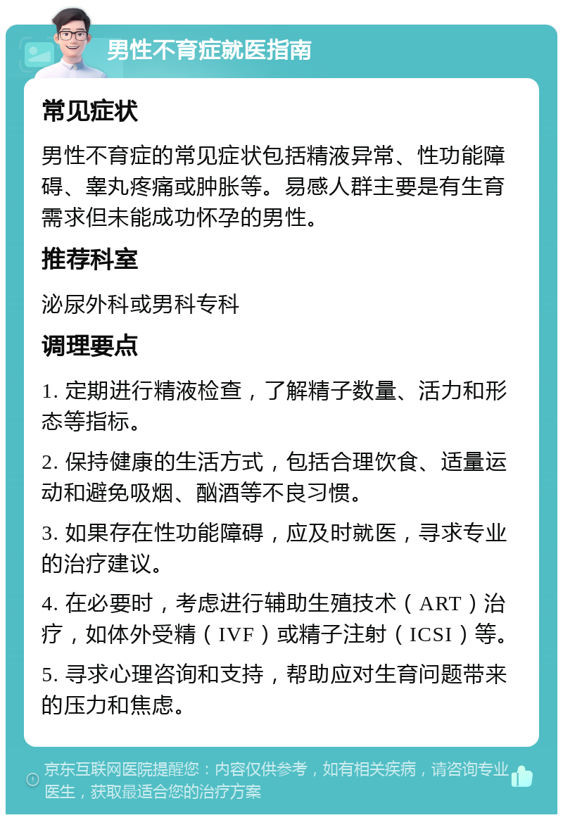 男性不育症就医指南 常见症状 男性不育症的常见症状包括精液异常、性功能障碍、睾丸疼痛或肿胀等。易感人群主要是有生育需求但未能成功怀孕的男性。 推荐科室 泌尿外科或男科专科 调理要点 1. 定期进行精液检查，了解精子数量、活力和形态等指标。 2. 保持健康的生活方式，包括合理饮食、适量运动和避免吸烟、酗酒等不良习惯。 3. 如果存在性功能障碍，应及时就医，寻求专业的治疗建议。 4. 在必要时，考虑进行辅助生殖技术（ART）治疗，如体外受精（IVF）或精子注射（ICSI）等。 5. 寻求心理咨询和支持，帮助应对生育问题带来的压力和焦虑。