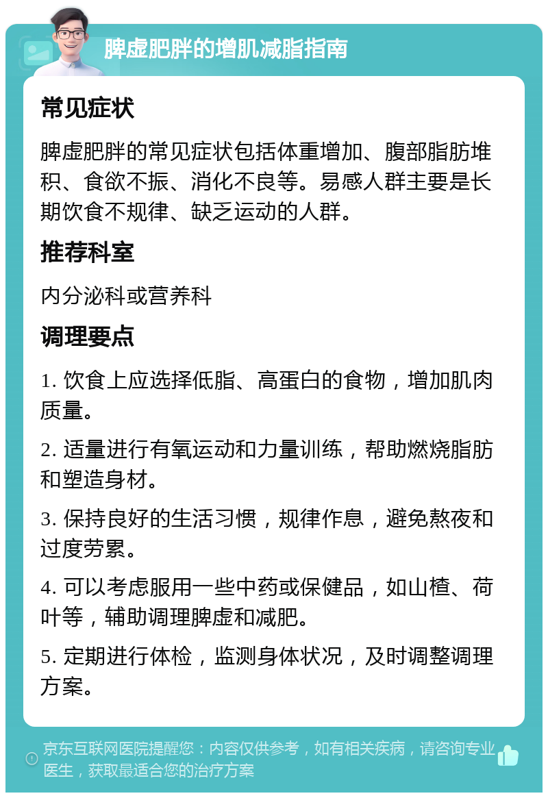 脾虚肥胖的增肌减脂指南 常见症状 脾虚肥胖的常见症状包括体重增加、腹部脂肪堆积、食欲不振、消化不良等。易感人群主要是长期饮食不规律、缺乏运动的人群。 推荐科室 内分泌科或营养科 调理要点 1. 饮食上应选择低脂、高蛋白的食物，增加肌肉质量。 2. 适量进行有氧运动和力量训练，帮助燃烧脂肪和塑造身材。 3. 保持良好的生活习惯，规律作息，避免熬夜和过度劳累。 4. 可以考虑服用一些中药或保健品，如山楂、荷叶等，辅助调理脾虚和减肥。 5. 定期进行体检，监测身体状况，及时调整调理方案。