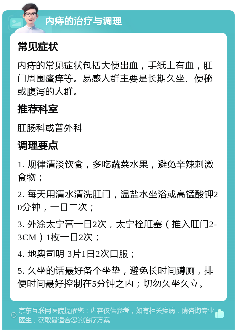 内痔的治疗与调理 常见症状 内痔的常见症状包括大便出血，手纸上有血，肛门周围瘙痒等。易感人群主要是长期久坐、便秘或腹泻的人群。 推荐科室 肛肠科或普外科 调理要点 1. 规律清淡饮食，多吃蔬菜水果，避免辛辣刺激食物； 2. 每天用清水清洗肛门，温盐水坐浴或高锰酸钾20分钟，一日二次； 3. 外涂太宁膏一日2次，太宁栓肛塞（推入肛门2-3CM）1枚一日2次； 4. 地奥司明 3片1日2次口服； 5. 久坐的话最好备个坐垫，避免长时间蹲厕，排便时间最好控制在5分钟之内；切勿久坐久立。