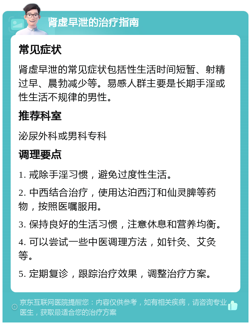 肾虚早泄的治疗指南 常见症状 肾虚早泄的常见症状包括性生活时间短暂、射精过早、晨勃减少等。易感人群主要是长期手淫或性生活不规律的男性。 推荐科室 泌尿外科或男科专科 调理要点 1. 戒除手淫习惯，避免过度性生活。 2. 中西结合治疗，使用达泊西汀和仙灵脾等药物，按照医嘱服用。 3. 保持良好的生活习惯，注意休息和营养均衡。 4. 可以尝试一些中医调理方法，如针灸、艾灸等。 5. 定期复诊，跟踪治疗效果，调整治疗方案。