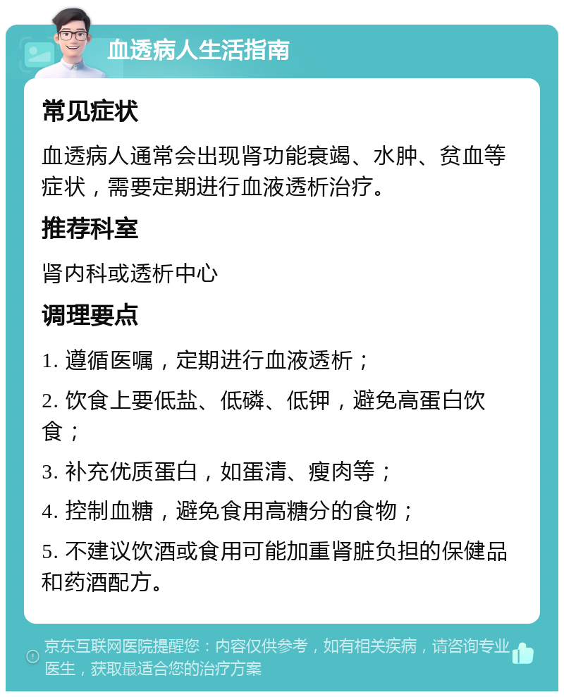 血透病人生活指南 常见症状 血透病人通常会出现肾功能衰竭、水肿、贫血等症状，需要定期进行血液透析治疗。 推荐科室 肾内科或透析中心 调理要点 1. 遵循医嘱，定期进行血液透析； 2. 饮食上要低盐、低磷、低钾，避免高蛋白饮食； 3. 补充优质蛋白，如蛋清、瘦肉等； 4. 控制血糖，避免食用高糖分的食物； 5. 不建议饮酒或食用可能加重肾脏负担的保健品和药酒配方。