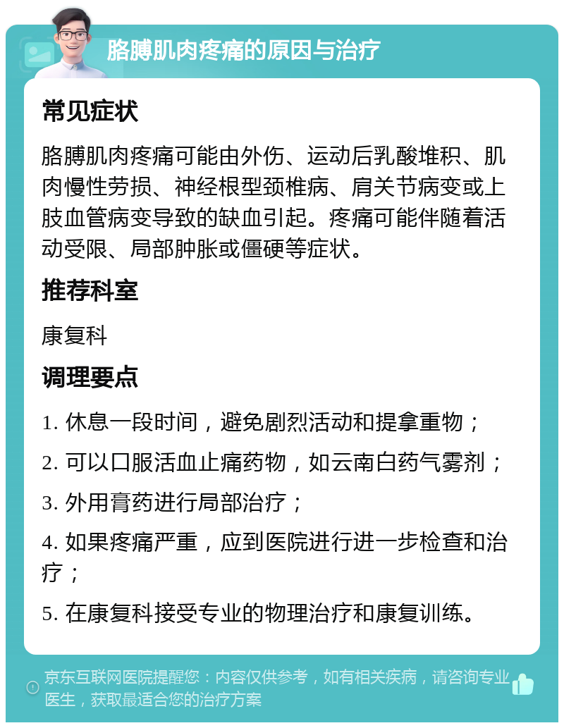 胳膊肌肉疼痛的原因与治疗 常见症状 胳膊肌肉疼痛可能由外伤、运动后乳酸堆积、肌肉慢性劳损、神经根型颈椎病、肩关节病变或上肢血管病变导致的缺血引起。疼痛可能伴随着活动受限、局部肿胀或僵硬等症状。 推荐科室 康复科 调理要点 1. 休息一段时间，避免剧烈活动和提拿重物； 2. 可以口服活血止痛药物，如云南白药气雾剂； 3. 外用膏药进行局部治疗； 4. 如果疼痛严重，应到医院进行进一步检查和治疗； 5. 在康复科接受专业的物理治疗和康复训练。