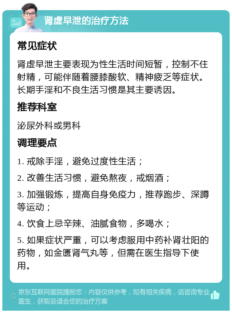 肾虚早泄的治疗方法 常见症状 肾虚早泄主要表现为性生活时间短暂，控制不住射精，可能伴随着腰膝酸软、精神疲乏等症状。长期手淫和不良生活习惯是其主要诱因。 推荐科室 泌尿外科或男科 调理要点 1. 戒除手淫，避免过度性生活； 2. 改善生活习惯，避免熬夜，戒烟酒； 3. 加强锻炼，提高自身免疫力，推荐跑步、深蹲等运动； 4. 饮食上忌辛辣、油腻食物，多喝水； 5. 如果症状严重，可以考虑服用中药补肾壮阳的药物，如金匮肾气丸等，但需在医生指导下使用。