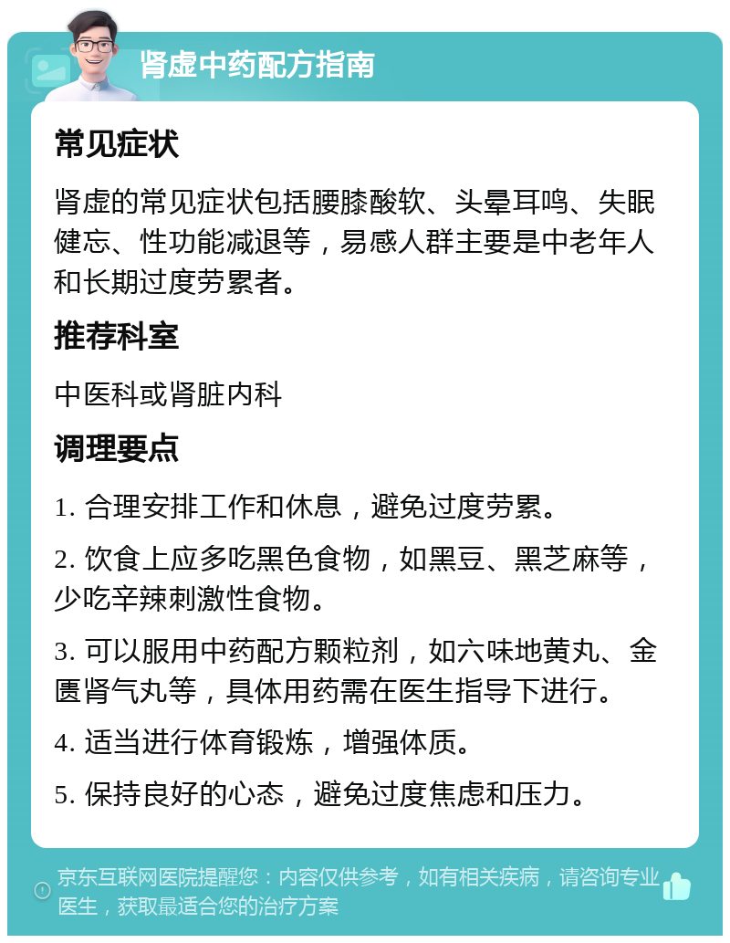 肾虚中药配方指南 常见症状 肾虚的常见症状包括腰膝酸软、头晕耳鸣、失眠健忘、性功能减退等，易感人群主要是中老年人和长期过度劳累者。 推荐科室 中医科或肾脏内科 调理要点 1. 合理安排工作和休息，避免过度劳累。 2. 饮食上应多吃黑色食物，如黑豆、黑芝麻等，少吃辛辣刺激性食物。 3. 可以服用中药配方颗粒剂，如六味地黄丸、金匮肾气丸等，具体用药需在医生指导下进行。 4. 适当进行体育锻炼，增强体质。 5. 保持良好的心态，避免过度焦虑和压力。