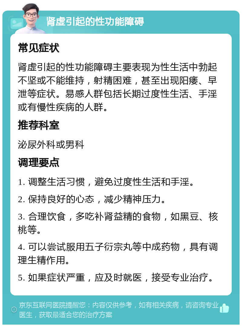 肾虚引起的性功能障碍 常见症状 肾虚引起的性功能障碍主要表现为性生活中勃起不坚或不能维持，射精困难，甚至出现阳痿、早泄等症状。易感人群包括长期过度性生活、手淫或有慢性疾病的人群。 推荐科室 泌尿外科或男科 调理要点 1. 调整生活习惯，避免过度性生活和手淫。 2. 保持良好的心态，减少精神压力。 3. 合理饮食，多吃补肾益精的食物，如黑豆、核桃等。 4. 可以尝试服用五子衍宗丸等中成药物，具有调理生精作用。 5. 如果症状严重，应及时就医，接受专业治疗。