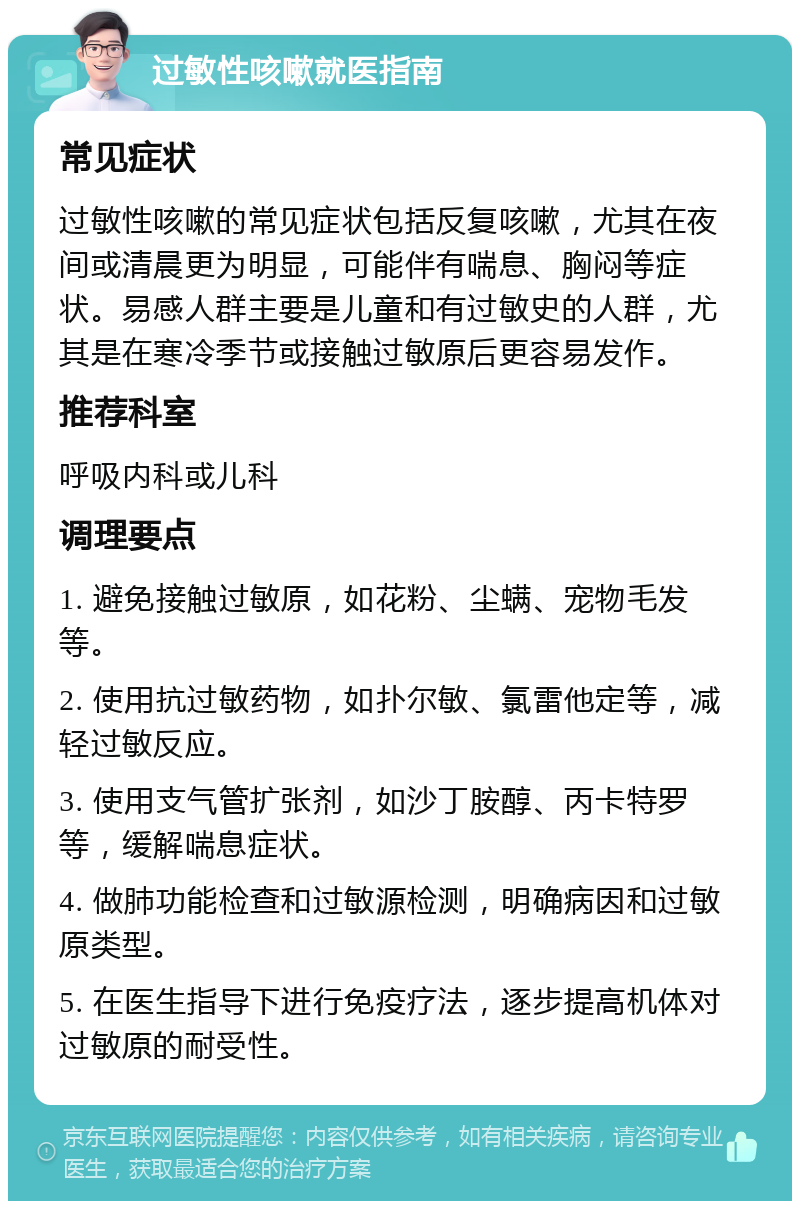 过敏性咳嗽就医指南 常见症状 过敏性咳嗽的常见症状包括反复咳嗽，尤其在夜间或清晨更为明显，可能伴有喘息、胸闷等症状。易感人群主要是儿童和有过敏史的人群，尤其是在寒冷季节或接触过敏原后更容易发作。 推荐科室 呼吸内科或儿科 调理要点 1. 避免接触过敏原，如花粉、尘螨、宠物毛发等。 2. 使用抗过敏药物，如扑尔敏、氯雷他定等，减轻过敏反应。 3. 使用支气管扩张剂，如沙丁胺醇、丙卡特罗等，缓解喘息症状。 4. 做肺功能检查和过敏源检测，明确病因和过敏原类型。 5. 在医生指导下进行免疫疗法，逐步提高机体对过敏原的耐受性。